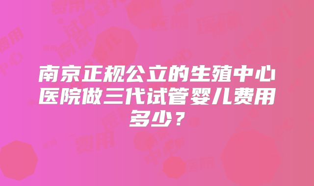 南京正规公立的生殖中心医院做三代试管婴儿费用多少？