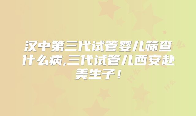 汉中第三代试管婴儿筛查什么病,三代试管儿西安赴美生子！