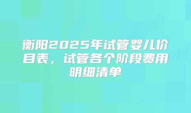 衡阳2025年试管婴儿价目表,试管各个阶段费用明细清单