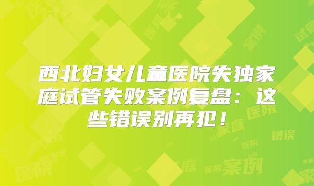 西北妇女儿童医院失独家庭试管失败案例复盘:这些错误别再犯!