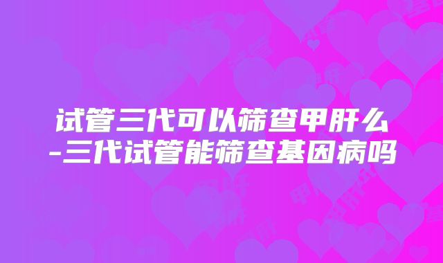 试管三代可以筛查甲肝么-三代试管能筛查基因病吗