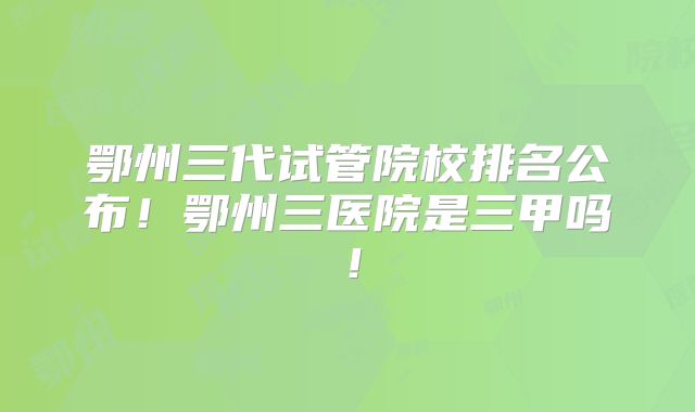 鄂州三代试管院校排名公布!鄂州三医院是三甲吗!