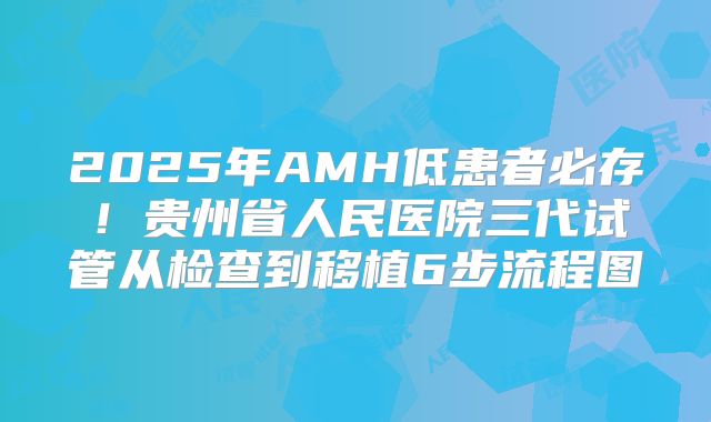 2025年AMH低患者必存!贵州省人民医院三代试管从检查到移植6步流程图