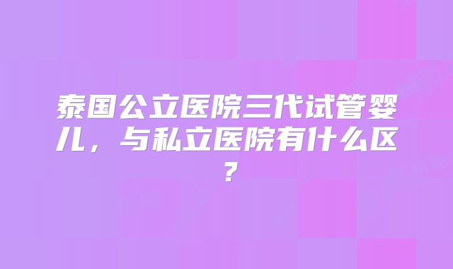 泰国公立医院三代试管婴儿，与私立医院有什么区？