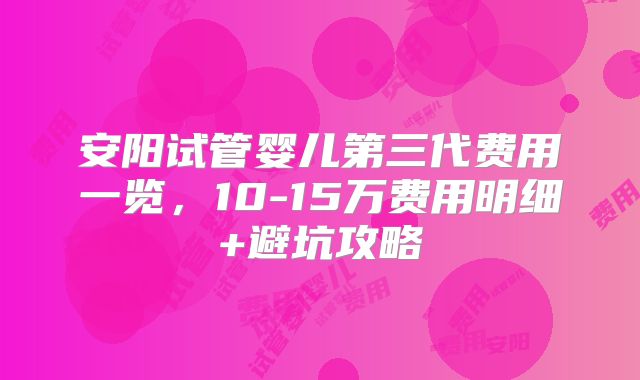 安阳试管婴儿第三代费用一览,10-15万费用明细+避坑攻略