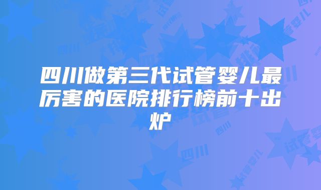 四川做第三代试管婴儿最厉害的医院排行榜前十出炉