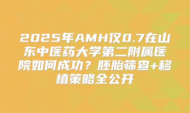 2025年AMH仅0.7在山东中医药大学第二附属医院如何成功？胚胎筛查+移植策略全公开