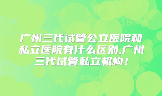 广州三代试管公立医院和私立医院有什么区别,广州三代试管私立机构！