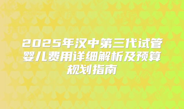 2025年汉中第三代试管婴儿费用详细解析及预算规划指南