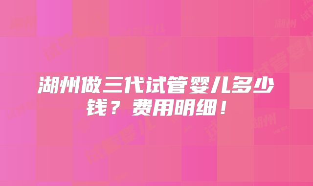 湖州做三代试管婴儿多少钱?费用明细!