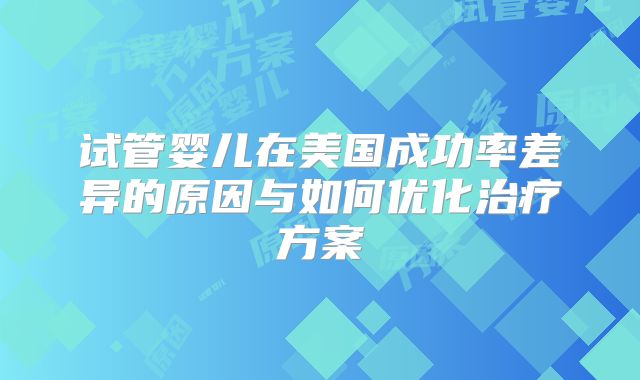试管婴儿在美国成功率差异的原因与如何优化治疗方案
