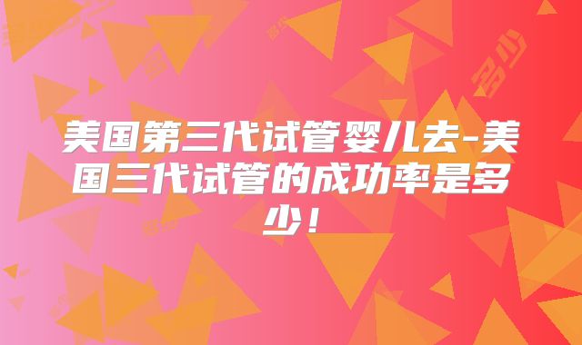 美国第三代试管婴儿去-美国三代试管的成功率是多少!