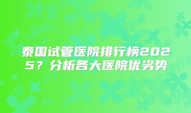 泰国试管医院排行榜2025？分析各大医院优劣势