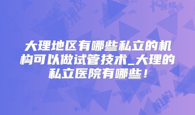 大理地区有哪些私立的机构可以做试管技术_大理的私立医院有哪些!