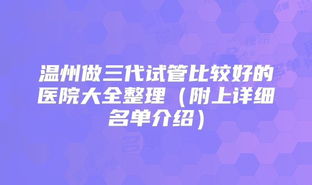 温州做三代试管比较好的医院大全整理(附上详细名单介绍)