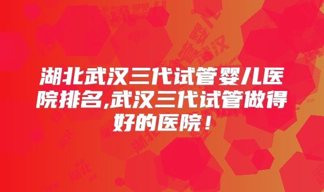 湖北武汉三代试管婴儿医院排名,武汉三代试管做得好的医院！