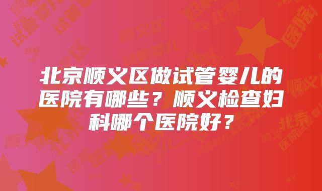 北京顺义区做试管婴儿的医院有哪些？顺义检查妇科哪个医院好？