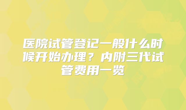 医院试管登记一般什么时候开始办理?内附三代试管费用一览