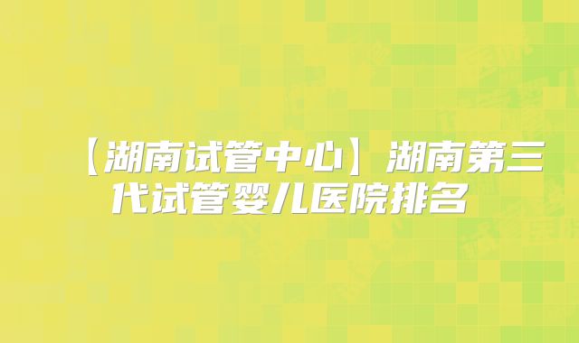 【湖南试管中心】湖南第三代试管婴儿医院排名