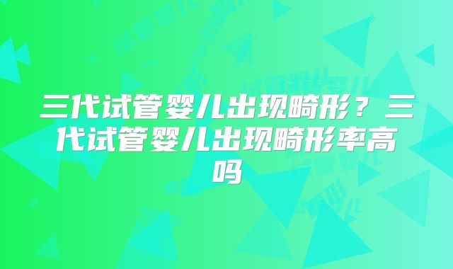 三代试管婴儿出现畸形？三代试管婴儿出现畸形率高吗