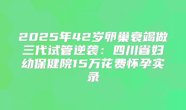 2025年42岁卵巢衰竭做三代试管逆袭：四川省妇幼保健院15万花费怀孕实录