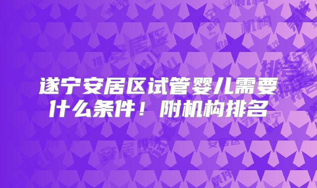 遂宁安居区试管婴儿需要什么条件！附机构排名