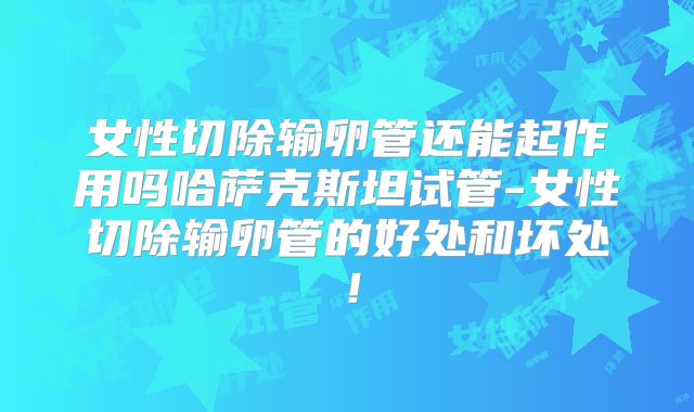 女性切除输卵管还能起作用吗哈萨克斯坦试管-女性切除输卵管的好处和坏处！
