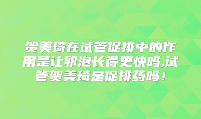 贺美琦在试管促排中的作用是让卵泡长得更快吗,试管贺美琦是促排药吗!