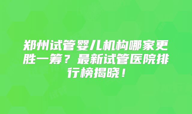 郑州试管婴儿机构哪家更胜一筹?最新试管医院排行榜揭晓!