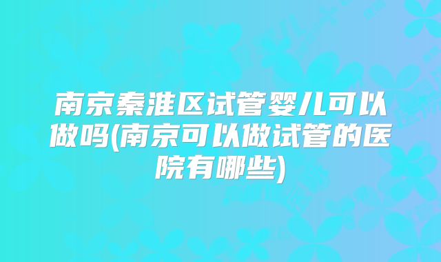 南京秦淮区试管婴儿可以做吗(南京可以做试管的医院有哪些)