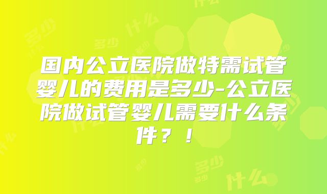 国内公立医院做特需试管婴儿的费用是多少-公立医院做试管婴儿需要什么条件？！