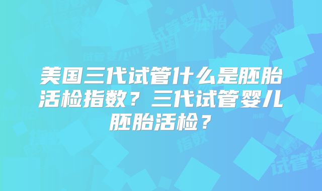 美国三代试管什么是胚胎活检指数？三代试管婴儿胚胎活检？