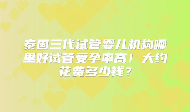 泰国三代试管婴儿机构哪里好试管受孕率高!大约花费多少钱?