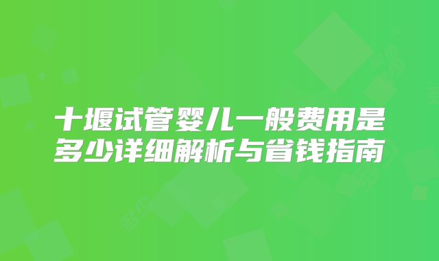 十堰试管婴儿一般费用是多少详细解析与省钱指南