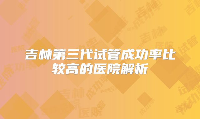 吉林第三代试管成功率比较高的医院解析