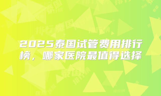 2025泰国试管费用排行榜,哪家医院最值得选择