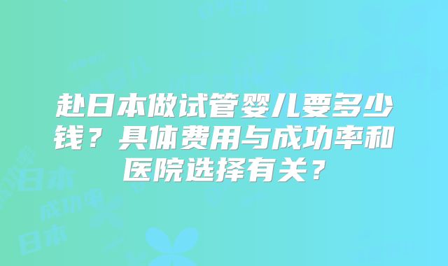 赴日本做试管婴儿要多少钱?具体费用与成功率和医院选择有关?