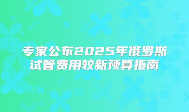 专家公布2025年俄罗斯试管费用较新预算指南