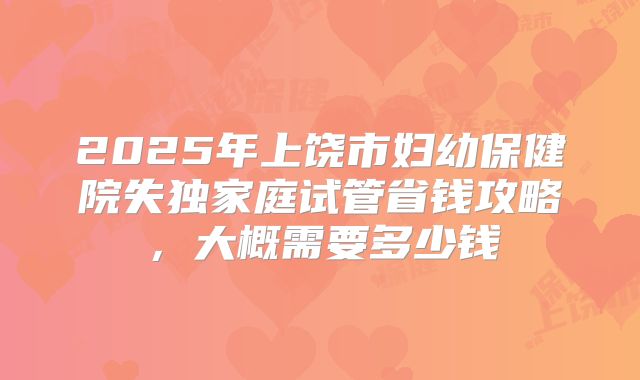 2025年上饶市妇幼保健院失独家庭试管省钱攻略,大概需要多少钱
