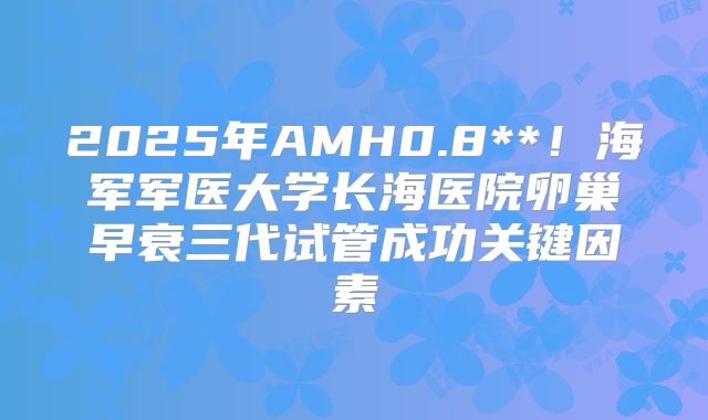2025年AMH0.8**！海军军医大学长海医院卵巢早衰三代试管成功关键因素