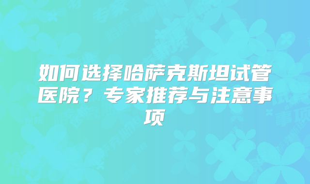 如何选择哈萨克斯坦试管医院?专家推荐与注意事项