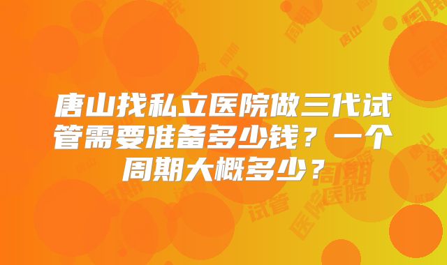 唐山找私立医院做三代试管需要准备多少钱?一个周期大概多少?