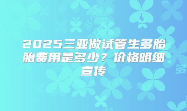 2025三亚做试管生多胎胎费用是多少？价格明细宣传