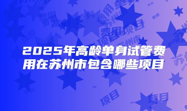 2025年高龄单身试管费用在苏州市包含哪些项目