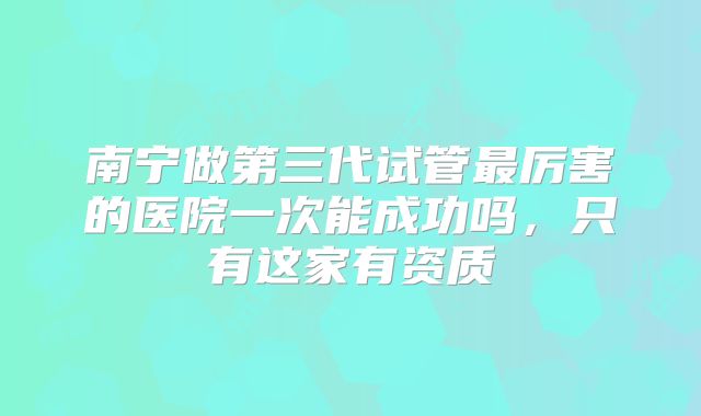 南宁做第三代试管最厉害的医院一次能成功吗,只有这家有资质