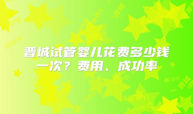 晋城试管婴儿花费多少钱一次?费用、成功率