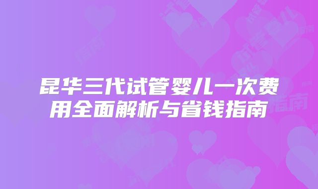 昆华三代试管婴儿一次费用全面解析与省钱指南