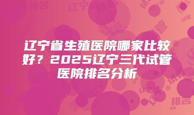 辽宁省生殖医院哪家比较好?2025辽宁三代试管医院排名分析
