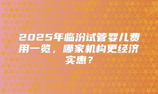 2025年临汾试管婴儿费用一览,哪家机构更经济实惠?