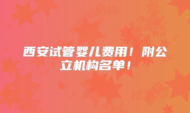 西安试管婴儿费用!附公立机构名单!
